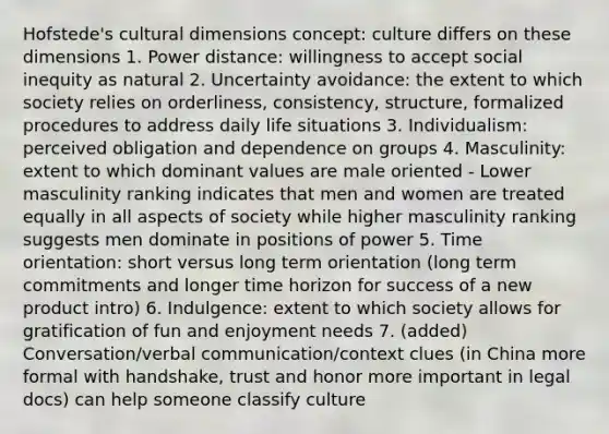 Hofstede's cultural dimensions concept: culture differs on these dimensions 1. Power distance: willingness to accept social inequity as natural 2. Uncertainty avoidance: the extent to which society relies on orderliness, consistency, structure, formalized procedures to address daily life situations 3. Individualism: perceived obligation and dependence on groups 4. Masculinity: extent to which dominant values are male oriented - Lower masculinity ranking indicates that men and women are treated equally in all aspects of society while higher masculinity ranking suggests men dominate in positions of power 5. Time orientation: short versus long term orientation (long term commitments and longer time horizon for success of a new product intro) 6. Indulgence: extent to which society allows for gratification of fun and enjoyment needs 7. (added) Conversation/verbal communication/context clues (in China more formal with handshake, trust and honor more important in legal docs) can help someone classify culture