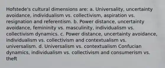 Hofstede's cultural dimensions are: a. Universality, uncertainty avoidance, individualism vs. collectivism, aspiration vs. resignation and referentism. b. Power distance, uncertainty avoidance, femininity vs. masculinity, individualism vs. collectivism dynamics. c. Power distance, uncertainty avoidance, individualism vs. collectivism and contextualism vs. universalism. d. Universalism vs. contextualism Confucian dynamics, individualism vs. collectivism and consumerism vs. theft