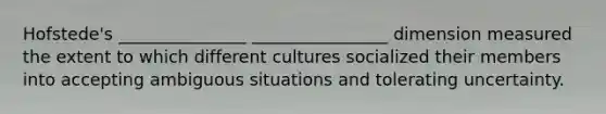 Hofstede's _______________ ________________ dimension measured the extent to which different cultures socialized their members into accepting ambiguous situations and tolerating uncertainty.