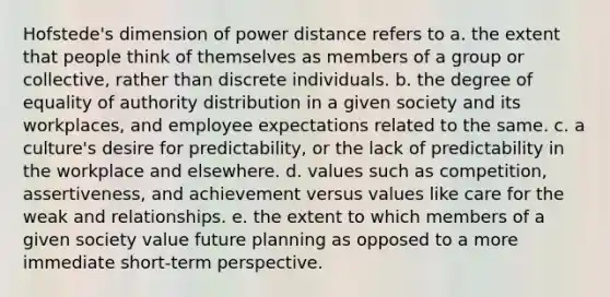 Hofstede's dimension of power distance refers to a. the extent that people think of themselves as members of a group or collective, rather than discrete individuals. b. the degree of equality of authority distribution in a given society and its workplaces, and employee expectations related to the same. c. a culture's desire for predictability, or the lack of predictability in the workplace and elsewhere. d. values such as competition, assertiveness, and achievement versus values like care for the weak and relationships. e. the extent to which members of a given society value future planning as opposed to a more immediate short-term perspective.