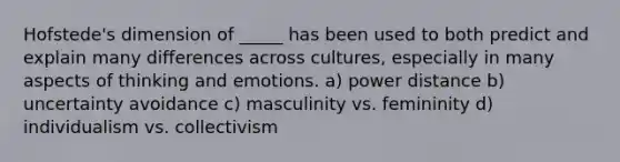 Hofstede's dimension of _____ has been used to both predict and explain many differences across cultures, especially in many aspects of thinking and emotions. a) power distance b) uncertainty avoidance c) masculinity vs. femininity d) individualism vs. collectivism