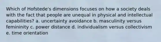 Which of Hofstede's dimensions focuses on how a society deals with the fact that people are unequal in physical and intellectual capabilities? a. uncertainty avoidance b. masculinity versus femininity c. power distance d. individualism versus collectivism e. time orientation