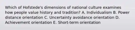 Which of​ Hofstede's dimensions of national culture examines how people value history and​ tradition? A. Individualism B. Power distance orientation C. Uncertainty avoidance orientation D. Achievement orientation E. ​Short-term orientation