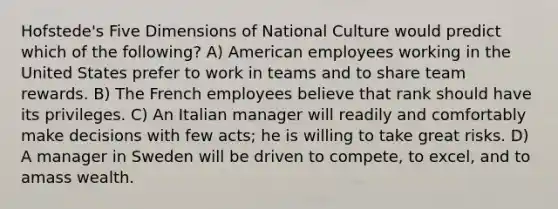 Hofstede's Five Dimensions of National Culture would predict which of the following? A) American employees working in the United States prefer to work in teams and to share team rewards. B) The French employees believe that rank should have its privileges. C) An Italian manager will readily and comfortably make decisions with few acts; he is willing to take great risks. D) A manager in Sweden will be driven to compete, to excel, and to amass wealth.