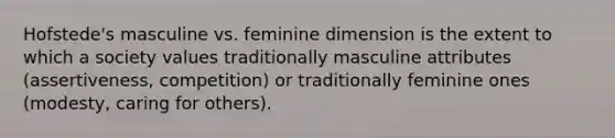 Hofstede's masculine vs. feminine dimension is the extent to which a society values traditionally masculine attributes (assertiveness, competition) or traditionally feminine ones (modesty, caring for others).