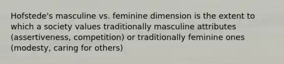 Hofstede's masculine vs. feminine dimension is the extent to which a society values traditionally masculine attributes (assertiveness, competition) or traditionally feminine ones (modesty, caring for others)