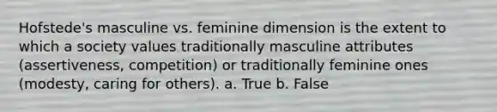 Hofstede's masculine vs. feminine dimension is the extent to which a society values traditionally masculine attributes (assertiveness, competition) or traditionally feminine ones (modesty, caring for others). a. True b. False