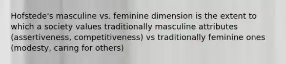 Hofstede's masculine vs. feminine dimension is the extent to which a society values traditionally masculine attributes (assertiveness, competitiveness) vs traditionally feminine ones (modesty, caring for others)