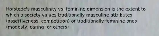 Hofstede's masculinity vs. feminine dimension is the extent to which a society values traditionally masculine attributes (assertiveness, competition) or traditionally feminine ones (modesty, caring for others)