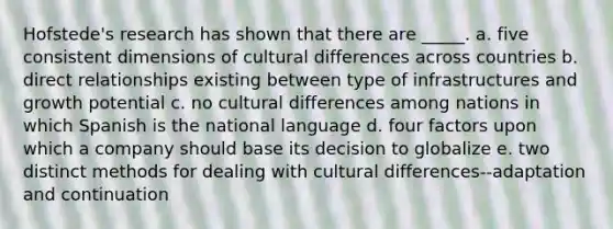 Hofstede's research has shown that there are _____. a. five consistent dimensions of cultural differences across countries b. direct relationships existing between type of infrastructures and growth potential c. no cultural differences among nations in which Spanish is the national language d. four factors upon which a company should base its decision to globalize e. two distinct methods for dealing with cultural differences--adaptation and continuation