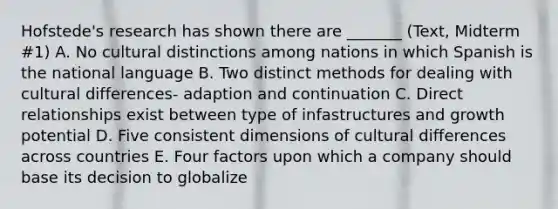 Hofstede's research has shown there are _______ (Text, Midterm #1) A. No cultural distinctions among nations in which Spanish is the national language B. Two distinct methods for dealing with cultural differences- adaption and continuation C. Direct relationships exist between type of infastructures and growth potential D. Five consistent dimensions of cultural differences across countries E. Four factors upon which a company should base its decision to globalize