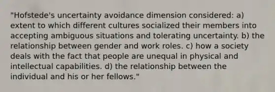 "Hofstede's uncertainty avoidance dimension considered: a) extent to which different cultures socialized their members into accepting ambiguous situations and tolerating uncertainty. b) the relationship between gender and work roles. c) how a society deals with the fact that people are unequal in physical and intellectual capabilities. d) the relationship between the individual and his or her fellows."