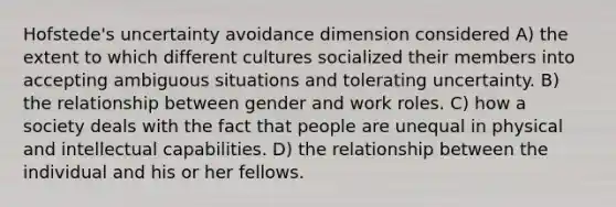 Hofstede's uncertainty avoidance dimension considered A) the extent to which different cultures socialized their members into accepting ambiguous situations and tolerating uncertainty. B) the relationship between gender and work roles. C) how a society deals with the fact that people are unequal in physical and intellectual capabilities. D) the relationship between the individual and his or her fellows.