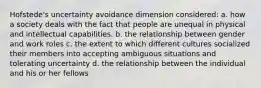 Hofstede's uncertainty avoidance dimension considered: a. how a society deals with the fact that people are unequal in physical and intellectual capabilities. b. the relationship between gender and work roles c. the extent to which different cultures socialized their members into accepting ambiguous situations and tolerating uncertainty d. the relationship between the individual and his or her fellows