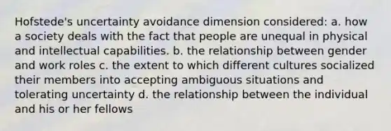 Hofstede's uncertainty avoidance dimension considered: a. how a society deals with the fact that people are unequal in physical and intellectual capabilities. b. the relationship between gender and work roles c. the extent to which different cultures socialized their members into accepting ambiguous situations and tolerating uncertainty d. the relationship between the individual and his or her fellows