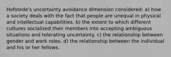 Hofstede's uncertainty avoidance dimension considered: a) how a society deals with the fact that people are unequal in physical and intellectual capabilities. b) the extent to which different cultures socialized their members into accepting ambiguous situations and tolerating uncertainty. c) the relationship between gender and work roles. d) the relationship between the individual and his or her fellows.