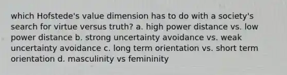 which Hofstede's value dimension has to do with a society's search for virtue versus truth? a. high power distance vs. low power distance b. strong uncertainty avoidance vs. weak uncertainty avoidance c. long term orientation vs. short term orientation d. masculinity vs femininity