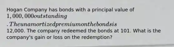 Hogan Company has bonds with a principal value of 1,000,000 outstanding. The unamortized premium on the bonds is12,000. The company redeemed the bonds at 101. What is the company's gain or loss on the redemption?