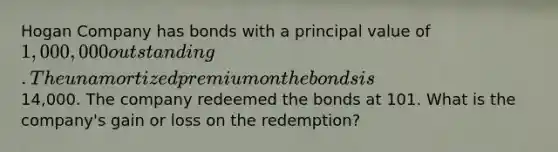 Hogan Company has bonds with a principal value of 1,000,000 outstanding. The unamortized premium on the bonds is14,000. The company redeemed the bonds at 101. What is the company's gain or loss on the redemption?