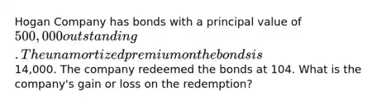 Hogan Company has bonds with a principal value of 500,000 outstanding. The unamortized premium on the bonds is14,000. The company redeemed the bonds at 104. What is the company's gain or loss on the redemption?