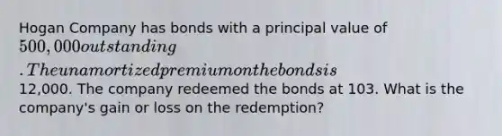 Hogan Company has bonds with a principal value of 500,000 outstanding. The unamortized premium on the bonds is12,000. The company redeemed the bonds at 103. What is the company's gain or loss on the redemption?