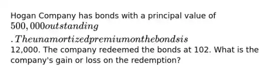 Hogan Company has bonds with a principal value of 500,000 outstanding. The unamortized premium on the bonds is12,000. The company redeemed the bonds at 102. What is the company's gain or loss on the redemption?