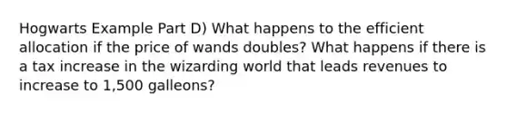 Hogwarts Example Part D) What happens to the efficient allocation if the price of wands doubles? What happens if there is a tax increase in the wizarding world that leads revenues to increase to 1,500 galleons?