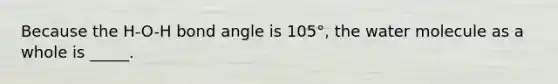 Because the H-O-H bond angle is 105°, the water molecule as a whole is _____.