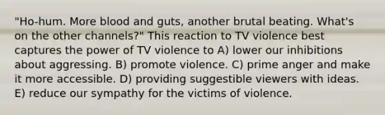 "Ho-hum. More blood and guts, another brutal beating. What's on the other channels?" This reaction to TV violence best captures the power of TV violence to A) lower our inhibitions about aggressing. B) promote violence. C) prime anger and make it more accessible. D) providing suggestible viewers with ideas. E) reduce our sympathy for the victims of violence.