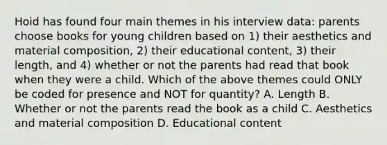 Hoid has found four main themes in his interview data: parents choose books for young children based on 1) their aesthetics and material composition, 2) their educational content, 3) their length, and 4) whether or not the parents had read that book when they were a child. Which of the above themes could ONLY be coded for presence and NOT for quantity? A. Length B. Whether or not the parents read the book as a child C. Aesthetics and material composition D. Educational content