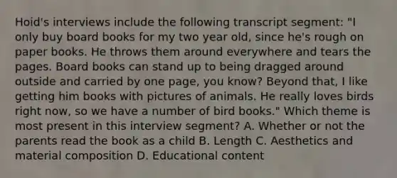 Hoid's interviews include the following transcript segment: "I only buy board books for my two year old, since he's rough on paper books. He throws them around everywhere and tears the pages. Board books can stand up to being dragged around outside and carried by one page, you know? Beyond that, I like getting him books with pictures of animals. He really loves birds right now, so we have a number of bird books." Which theme is most present in this interview segment? A. Whether or not the parents read the book as a child B. Length C. Aesthetics and material composition D. Educational content