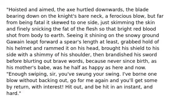 "Hoisted and aimed, the axe hurtled downwards, the blade bearing down on the knight's bare neck, a ferocious blow, but far from being fatal it skewed to one side, just skimming the skin and finely snicking the fat of the flesh so that bright red blood shot from body to earth. Seeing it shining on the snowy ground Gawain leapt forward a spear's length at least, grabbed hold of his helmet and rammed it on his head, brought his shield to his side with a shimmy of his shoulder, then brandished his sword before blurting out brave words, because never since birth, as his mother's babe, was he half as happy as here and now. "Enough swiping, sir, you've swung your swing. I've borne one blow without backing out, go for me again and you'll get some by return, with interest! Hit out, and be hit in an instant, and hard."