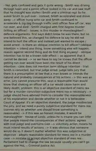 - HoL gets confused and gets it quite wrong - Smith was driving through town and a police officer looked in his car and saw stuff that he thought was stollen (Smith and a criminal rep) So he asked Smith to pull over - instead, Smith accelerated and drove away --> officer hung onto car and Smith continued to accelerate & zig-zag through traffic until officer flew off car, was run over, and died - Smith charged with first degree murder (killing an officer) - issues: is this murder or manslaughter? - defence arguments: first says didn't know he was there, but no one believed this, so changed his defence to say he did not intend to hurt the officer and instead just wanted to escape / avoid arrest - is there an oblique intention to kill officer? (oblique intention = intend one thing, know something else will happen, reason against second thing and do first thing anyway) - oblique intention has to be a known side effect -- so apparent that it cannot be denied --> so we have to say he knows that the officer getting run over would have been the result of his direct intention - case does not mention term oblique intention - trial: Smith is convicted, but trial judge erred: judge tells jury that there is a presumption at law that a man knows or intends the natural and probably consequences of his actions --> this was an error, jury cannot presume this; says a reasonable man would know that shaking an officer off a car would cause harm and likely death; problem: this is an objective standard of mens rea but for a murder conviction subjective mens rea is necessary --> judge should have advised them to consider the reasonableness of his explanation and decide whether or not it is believable - Court of Appeal: it's an objective standard, the judge misdirected the jury, and we need a purely subjective standard for mens rea (cannot rely on whether one should know something is reasonable) --> if this was an honest mistake, it would be manslaughter - House of Lords: unless he is insane you can infer that people intend the consequences of their actions; agrees with trial judge and overturns CoA --> voluntary action means he must intend results of actions --> it was obvious that someone would die so it doesn't matter whether this was subjective or objective - adopts reasonable standard for mens rea in a murder case --> mistake to accept objective standard of men rea - Parliament had to change the law because usually you can't go against the HoL -- Criminal Justice Act