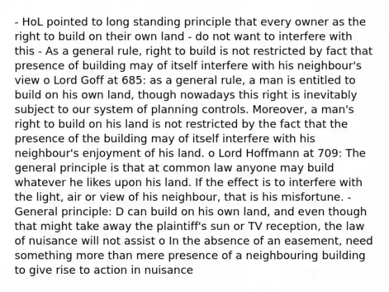 - HoL pointed to long standing principle that every owner as the right to build on their own land - do not want to interfere with this - As a general rule, right to build is not restricted by fact that presence of building may of itself interfere with his neighbour's view o Lord Goff at 685: as a general rule, a man is entitled to build on his own land, though nowadays this right is inevitably subject to our system of planning controls. Moreover, a man's right to build on his land is not restricted by the fact that the presence of the building may of itself interfere with his neighbour's enjoyment of his land. o Lord Hoffmann at 709: The general principle is that at common law anyone may build whatever he likes upon his land. If the effect is to interfere with the light, air or view of his neighbour, that is his misfortune. - General principle: D can build on his own land, and even though that might take away the plaintiff's sun or TV reception, the law of nuisance will not assist o In the absence of an easement, need something more than mere presence of a neighbouring building to give rise to action in nuisance