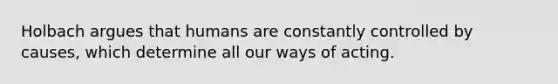 Holbach argues that humans are constantly controlled by causes, which determine all our ways of acting.