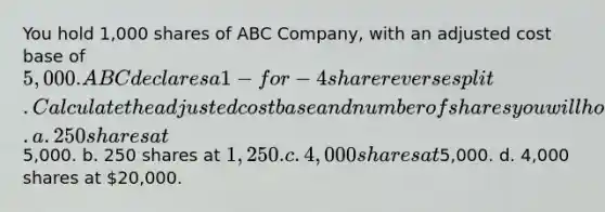 You hold 1,000 shares of ABC Company, with an adjusted cost base of 5,000. ABC declares a 1-for-4 share reverse split. Calculate the adjusted cost base and number of shares you will hold after the split. a. 250 shares at5,000. b. 250 shares at 1,250. c. 4,000 shares at5,000. d. 4,000 shares at 20,000.