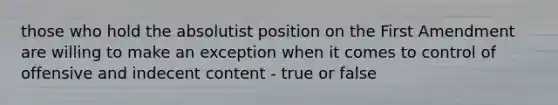 those who hold the absolutist position on the First Amendment are willing to make an exception when it comes to control of offensive and indecent content - true or false