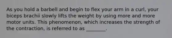 As you hold a barbell and begin to flex your arm in a curl, your biceps brachii slowly lifts the weight by using more and more motor units. This phenomenon, which increases the strength of the contraction, is referred to as ________.