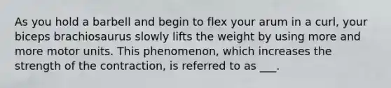 As you hold a barbell and begin to flex your arum in a curl, your biceps brachiosaurus slowly lifts the weight by using more and more motor units. This phenomenon, which increases the strength of the contraction, is referred to as ___.