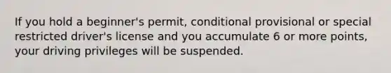 If you hold a beginner's permit, conditional provisional or special restricted driver's license and you accumulate 6 or more points, your driving privileges will be suspended.