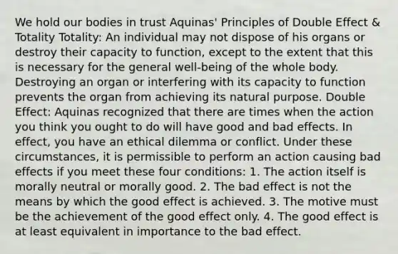 We hold our bodies in trust Aquinas' Principles of Double Effect & Totality Totality: An individual may not dispose of his organs or destroy their capacity to function, except to the extent that this is necessary for the general well-being of the whole body. Destroying an organ or interfering with its capacity to function prevents the organ from achieving its natural purpose. Double Effect: Aquinas recognized that there are times when the action you think you ought to do will have good and bad effects. In effect, you have an ethical dilemma or conflict. Under these circumstances, it is permissible to perform an action causing bad effects if you meet these four conditions: 1. The action itself is morally neutral or morally good. 2. The bad effect is not the means by which the good effect is achieved. 3. The motive must be the achievement of the good effect only. 4. The good effect is at least equivalent in importance to the bad effect.