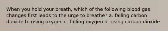 When you hold your breath, which of the following blood gas changes first leads to the urge to breathe? a. falling carbon dioxide b. rising oxygen c. falling oxygen d. rising carbon dioxide