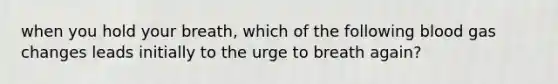 when you hold your breath, which of the following blood gas changes leads initially to the urge to breath again?