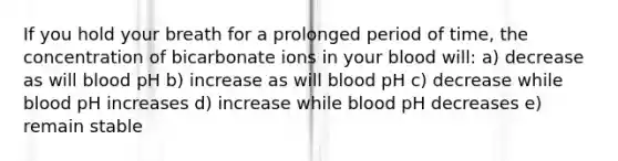 If you hold your breath for a prolonged period of time, the concentration of bicarbonate ions in your blood will: a) decrease as will blood pH b) increase as will blood pH c) decrease while blood pH increases d) increase while blood pH decreases e) remain stable