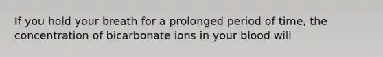 If you hold your breath for a prolonged period of time, the concentration of bicarbonate ions in your blood will