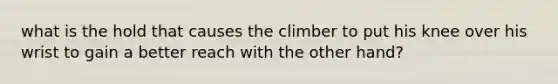 what is the hold that causes the climber to put his knee over his wrist to gain a better reach with the other hand?