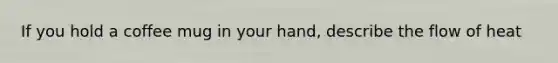 If you hold a coffee mug in your hand, describe the flow of heat