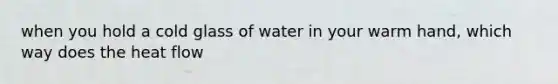 when you hold a cold glass of water in your warm hand, which way does the heat flow