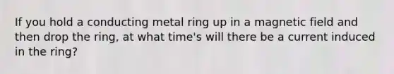 If you hold a conducting metal ring up in a magnetic field and then drop the ring, at what time's will there be a current induced in the ring?