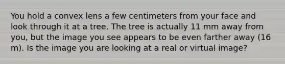 You hold a convex lens a few centimeters from your face and look through it at a tree. The tree is actually 11 mm away from you, but the image you see appears to be even farther away (16 m). Is the image you are looking at a real or virtual image?